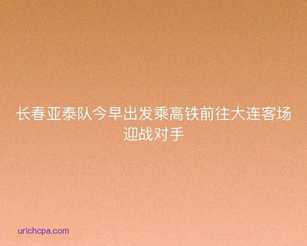 长春亚泰队今早出发乘高铁前往大连客场迎战对手