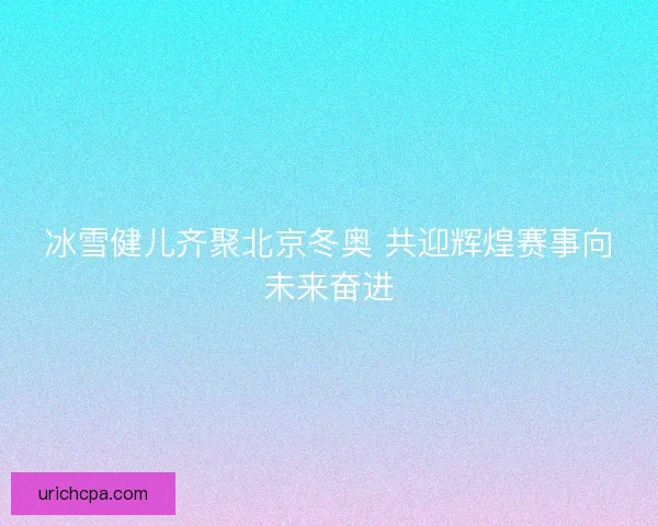 冰雪健儿齐聚北京冬奥 共迎辉煌赛事向未来奋进