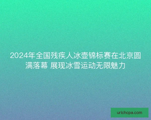 2024年全国残疾人冰壶锦标赛在北京圆满落幕 展现冰雪运动无限魅力