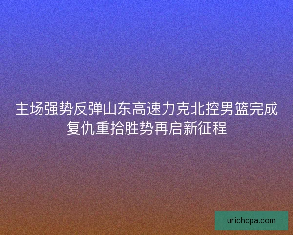 主场强势反弹山东高速力克北控男篮完成复仇重拾胜势再启新征程