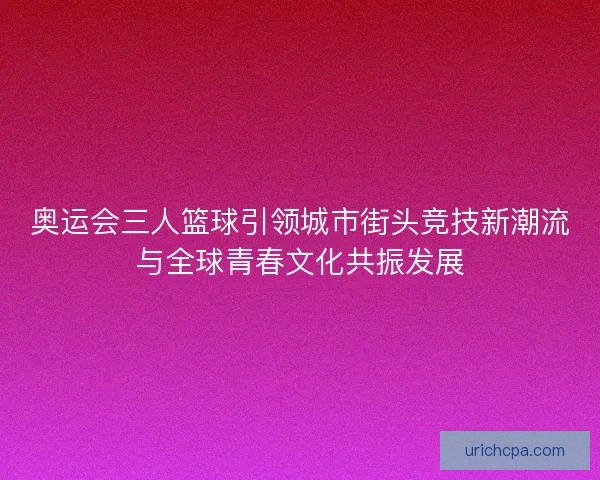 奥运会三人篮球引领城市街头竞技新潮流与全球青春文化共振发展