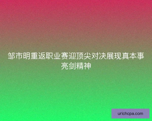 邹市明重返职业赛迎顶尖对决展现真本事亮剑精神